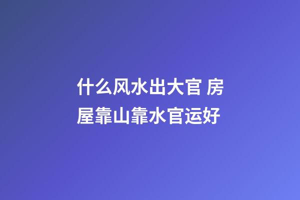 什么风水出大官 房屋靠山靠水官运好